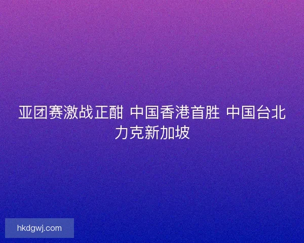 亚团赛激战正酣 中国香港首胜 中国台北力克新加坡