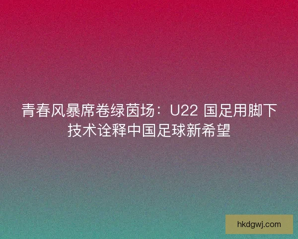 青春风暴席卷绿茵场：U22 国足用脚下技术诠释中国足球新希望