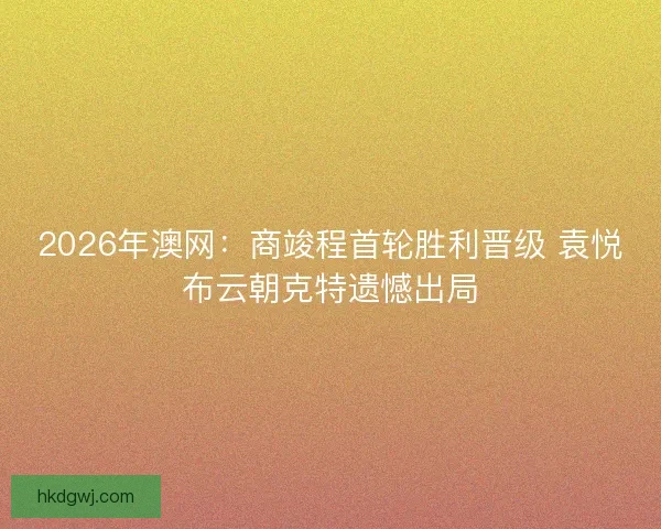 2026年澳网：商竣程首轮胜利晋级 袁悦布云朝克特遗憾出局