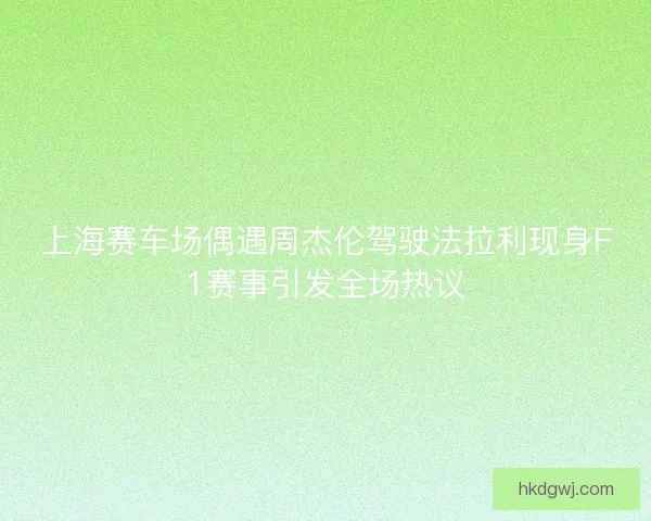 上海赛车场偶遇周杰伦驾驶法拉利现身F1赛事引发全场热议