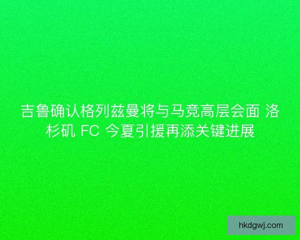吉鲁确认格列兹曼将与马竞高层会面 洛杉矶 FC 今夏引援再添关键进展
