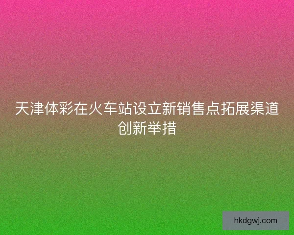 天津体彩在火车站设立新销售点拓展渠道创新举措 天津体彩在火车站设立新销售点拓展渠道创新举措