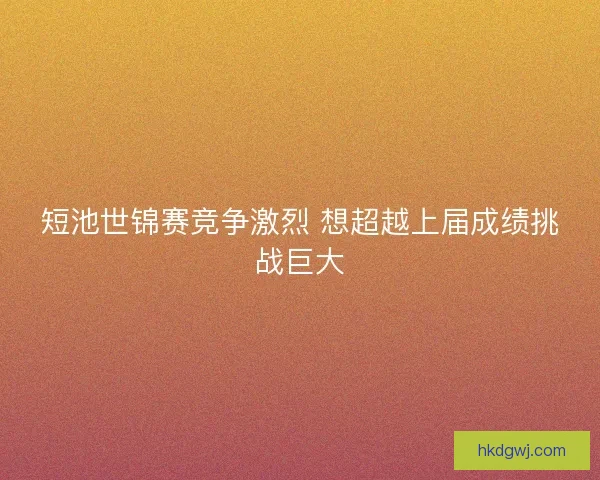 短池世锦赛竞争激烈 想超越上届成绩挑战巨大