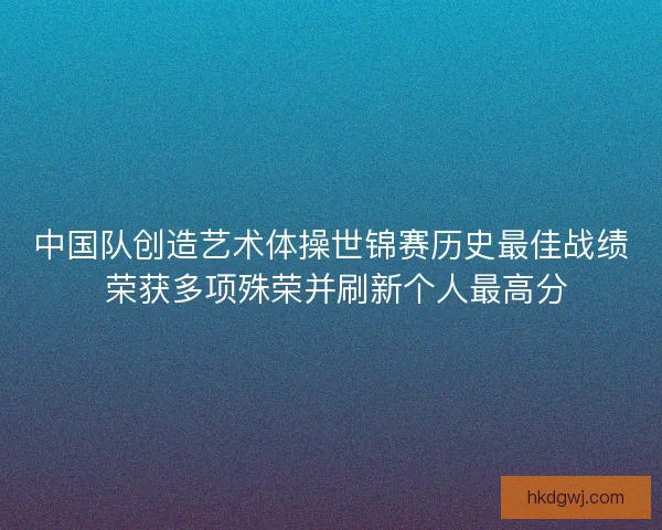 中国队创造艺术体操世锦赛历史最佳战绩 荣获多项殊荣并刷新个人最高分