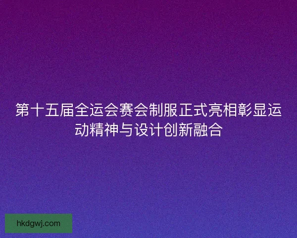 第十五届全运会赛会制服正式亮相彰显运动精神与设计创新融合