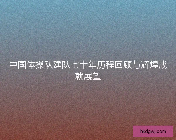 中国体操队建队七十年历程回顾与辉煌成就展望 中国体操队建队七十年历程回顾与辉煌成就展望