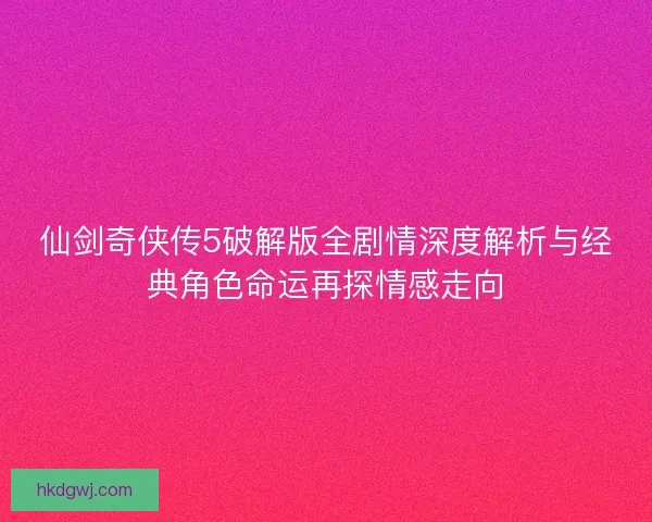 仙剑奇侠传5破解版全剧情深度解析与经典角色命运再探情感走向 仙剑奇侠传5破解版全剧情深度解析与经典角色命运再探情感走向