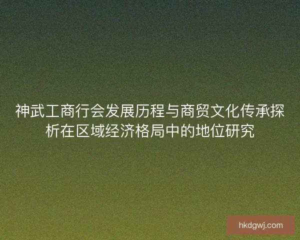 神武工商行会发展历程与商贸文化传承探析在区域经济格局中的地位研究 神武工商行会发展历程与商贸文化传承探析在区域经济格局中的地位研究
