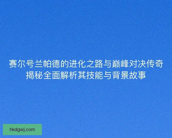 赛尔号兰帕德的进化之路与巅峰对决传奇揭秘全面解析其技能与背景故事 赛尔号兰帕德的进化之路与巅峰对决传奇揭秘全面解析其技能与背景故事
