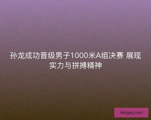 孙龙成功晋级男子1000米A组决赛 展现实力与拼搏精神