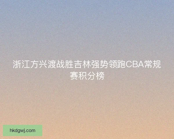 浙江方兴渡战胜吉林强势领跑CBA常规赛积分榜