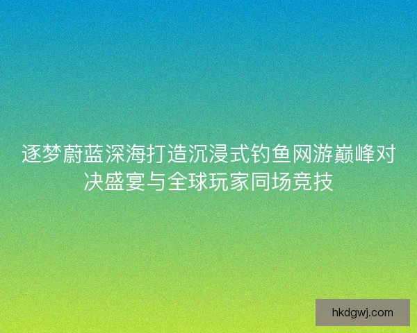逐梦蔚蓝深海打造沉浸式钓鱼网游巅峰对决盛宴与全球玩家同场竞技