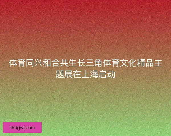 体育同兴和合共生长三角体育文化精品主题展在上海启动
