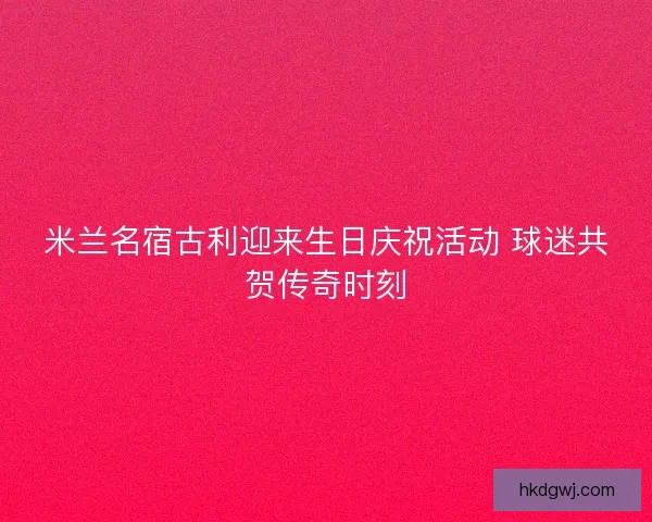 米兰名宿古利迎来生日庆祝活动 球迷共贺传奇时刻