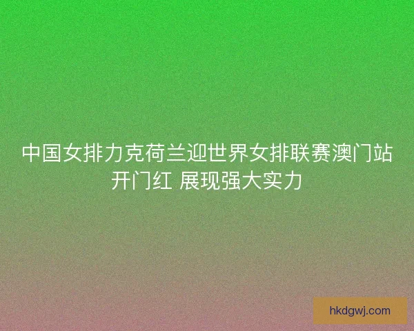 中国女排力克荷兰迎世界女排联赛澳门站开门红 展现强大实力