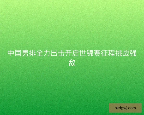 中国男排全力出击开启世锦赛征程挑战强敌 中国男排全力出击开启世锦赛征程挑战强敌