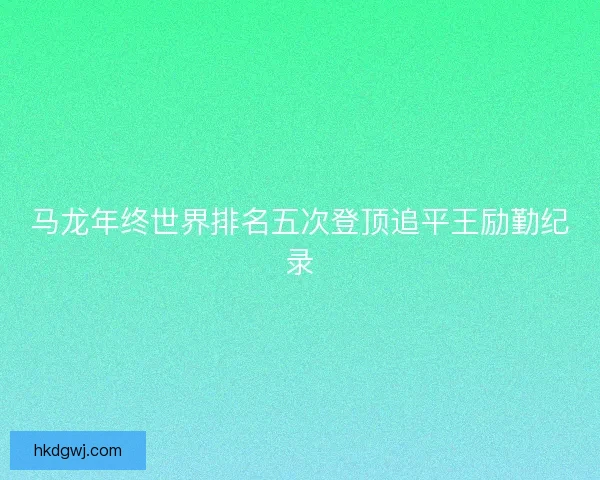 马龙年终世界排名五次登顶追平王励勤纪录 马龙年终世界排名五次登顶追平王励勤纪录