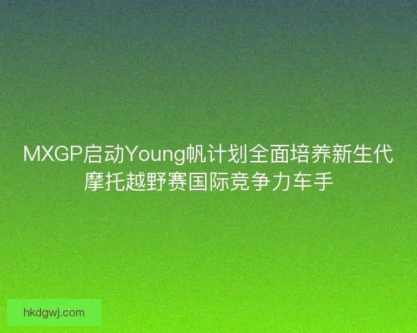 MXGP启动Young帆计划全面培养新生代摩托越野赛国际竞争力车手