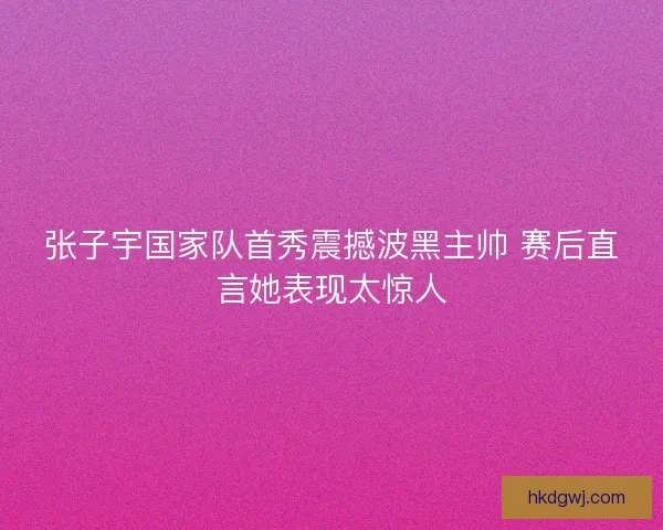 张子宇国家队首秀震撼波黑主帅 赛后直言她表现太惊人